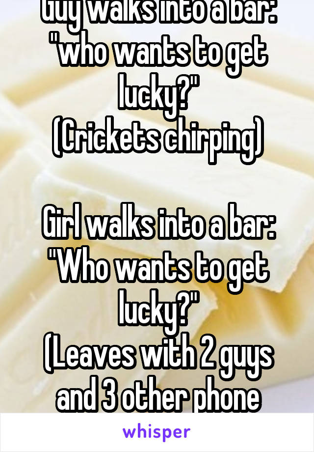 Guy walks into a bar: "who wants to get lucky?"
(Crickets chirping)

Girl walks into a bar:
"Who wants to get lucky?"
(Leaves with 2 guys and 3 other phone numbers)