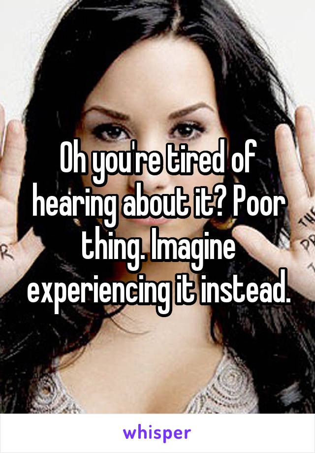 Oh you're tired of hearing about it? Poor thing. Imagine experiencing it instead.