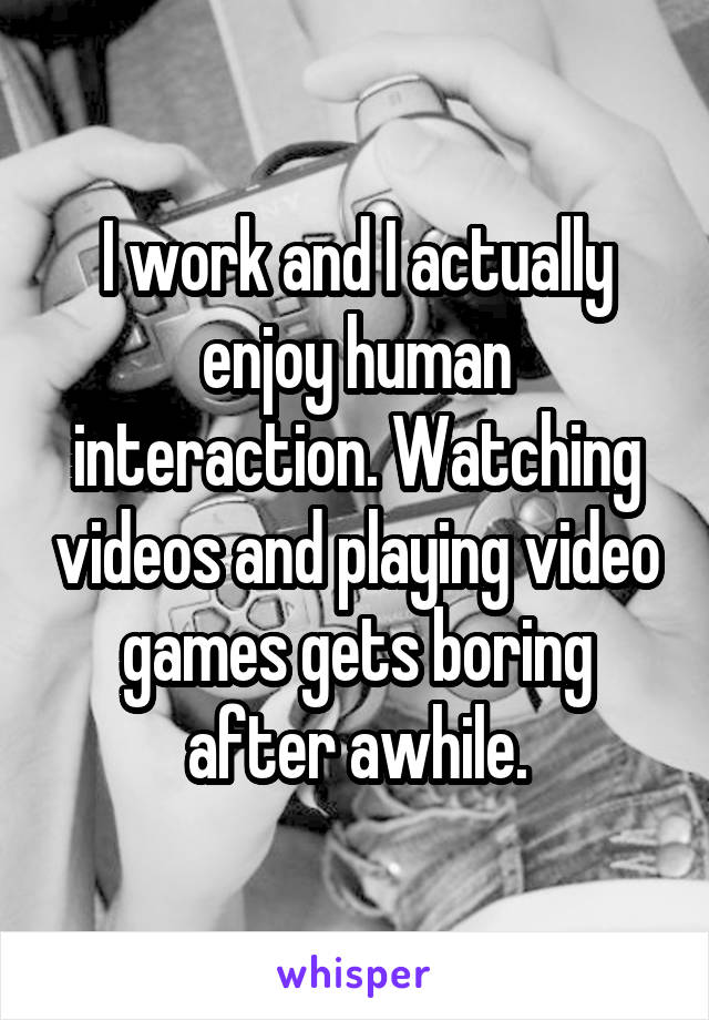 I work and I actually enjoy human interaction. Watching videos and playing video games gets boring after awhile.