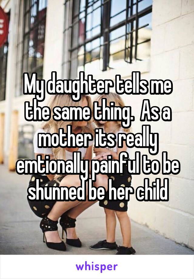 My daughter tells me the same thing.  As a mother its really emtionally painful to be shunned be her child