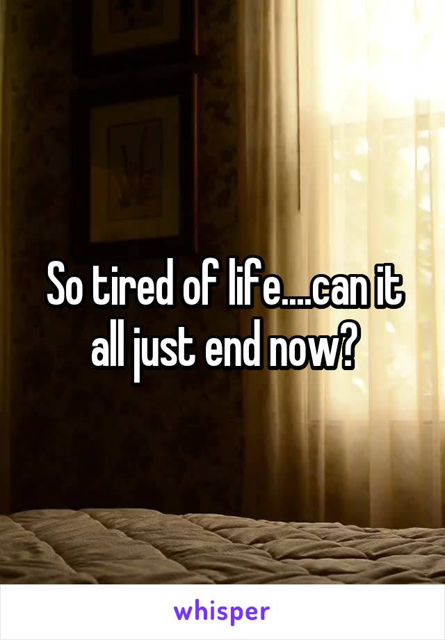 So tired of life....can it all just end now?