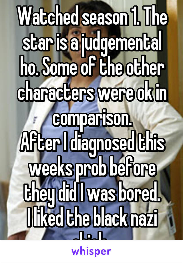 Watched season 1. The star is a judgemental ho. Some of the other characters were ok in comparison.
After I diagnosed this weeks prob before they did I was bored.
I liked the black nazi chick. 