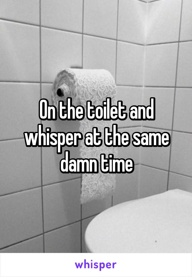 On the toilet and whisper at the same damn time