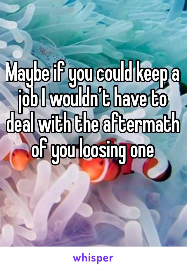 Maybe if you could keep a job I wouldn’t have to deal with the aftermath of you loosing one 