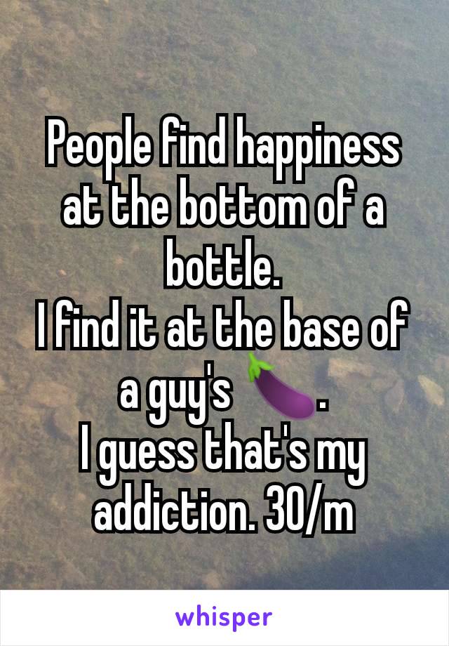 People find happiness at the bottom of a bottle.
I find it at the base of a guy's 🍆.
I guess that's my addiction. 30/m