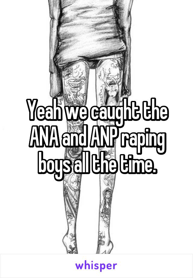 Yeah we caught the ANA and ANP raping boys all the time.