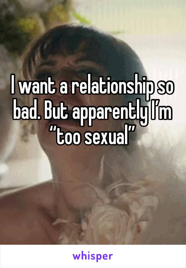 I want a relationship so bad. But apparently I’m “too sexual”