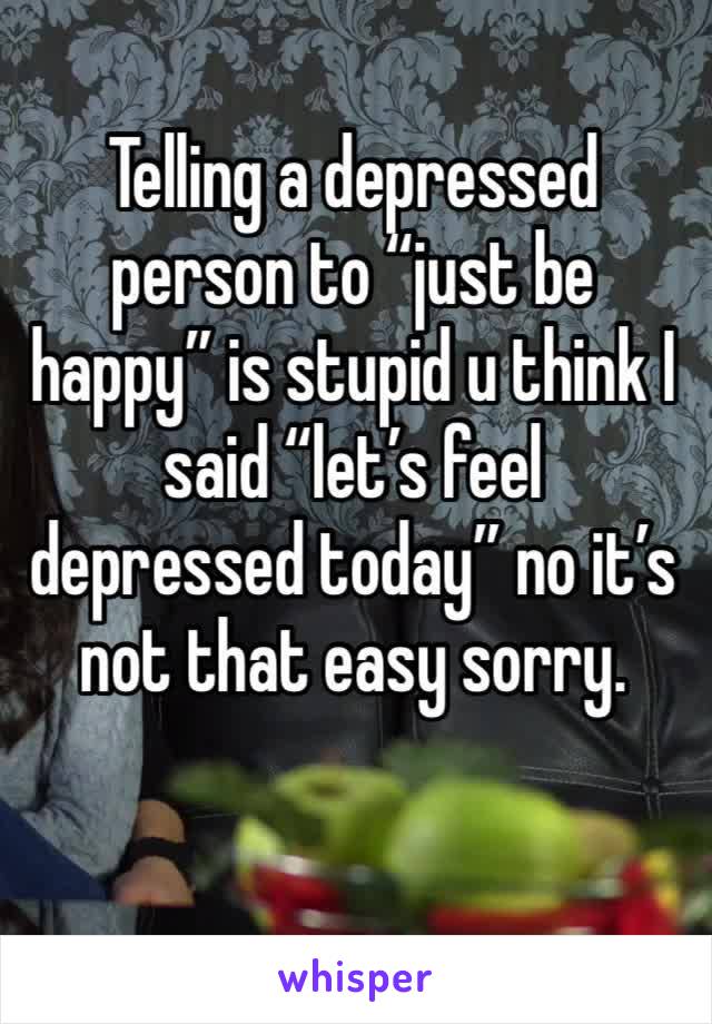 Telling a depressed person to “just be happy” is stupid u think I said “let’s feel depressed today” no it’s not that easy sorry.