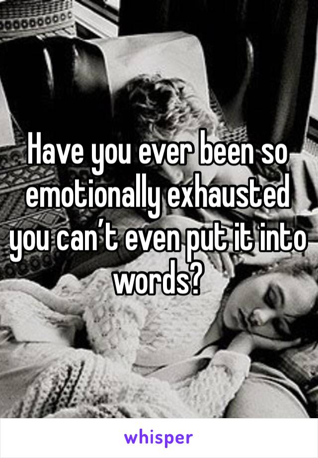 Have you ever been so emotionally exhausted you can’t even put it into words? 