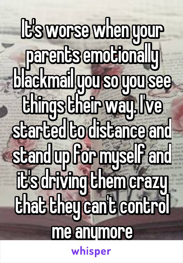 It's worse when your parents emotionally blackmail you so you see things their way. I've started to distance and stand up for myself and it's driving them crazy that they can't control me anymore