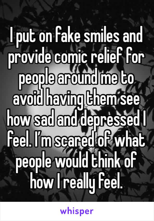 I put on fake smiles and provide comic relief for people around me to avoid having them see how sad and depressed I feel. I’m scared of what people would think of how I really feel.