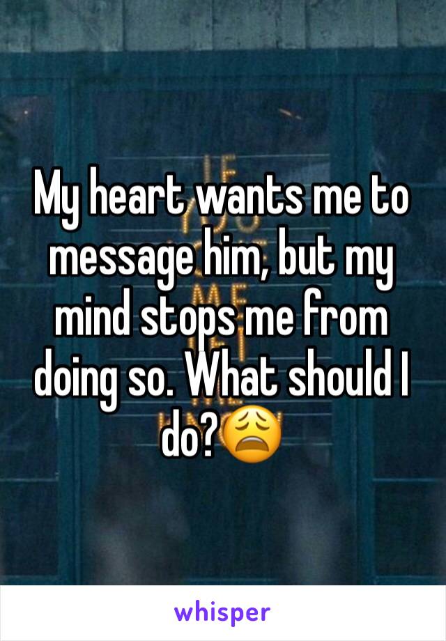 My heart wants me to message him, but my mind stops me from doing so. What should I do?😩