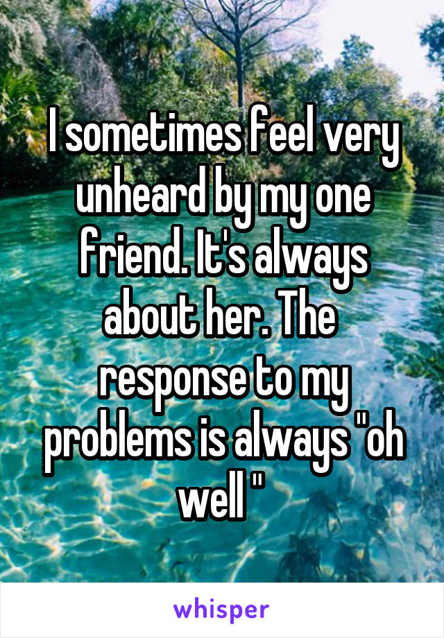 I sometimes feel very unheard by my one friend. It's always about her. The  response to my problems is always "oh well " 