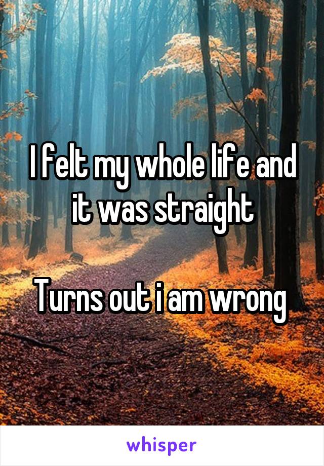 I felt my whole life and it was straight

Turns out i am wrong 