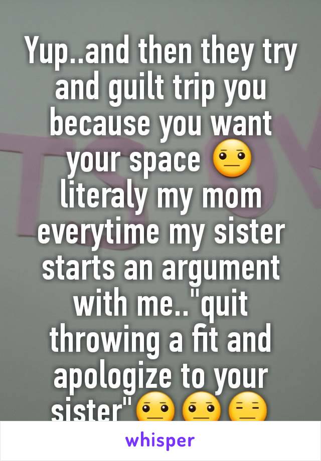Yup..and then they try and guilt trip you because you want your space 😐 literaly my mom everytime my sister starts an argument with me.."quit throwing a fit and apologize to your sister"😐😐😑