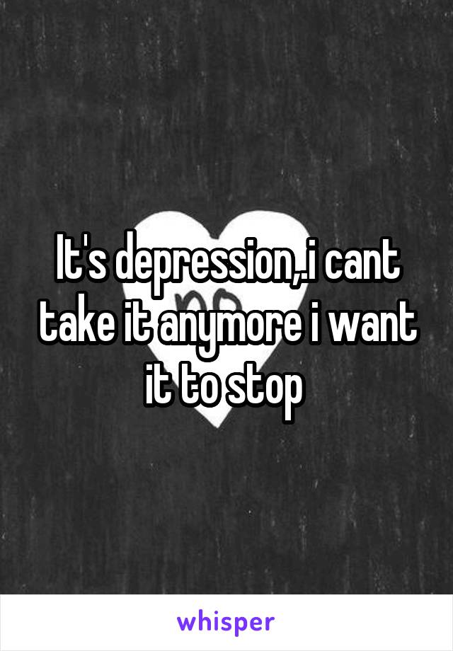 It's depression,.i cant take it anymore i want it to stop 