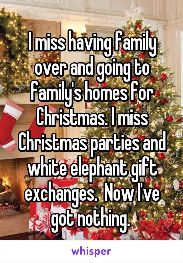 I miss having family over and going to family's homes for Christmas. I miss Christmas parties and white elephant gift exchanges.  Now I've got nothing. 