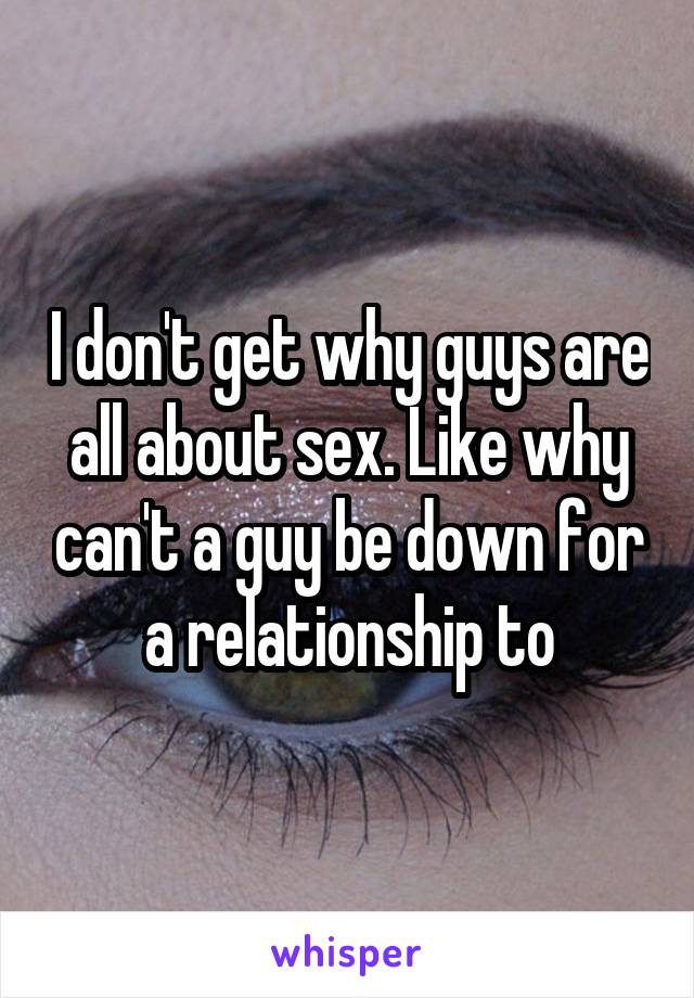 I don't get why guys are all about sex. Like why can't a guy be down for a relationship to