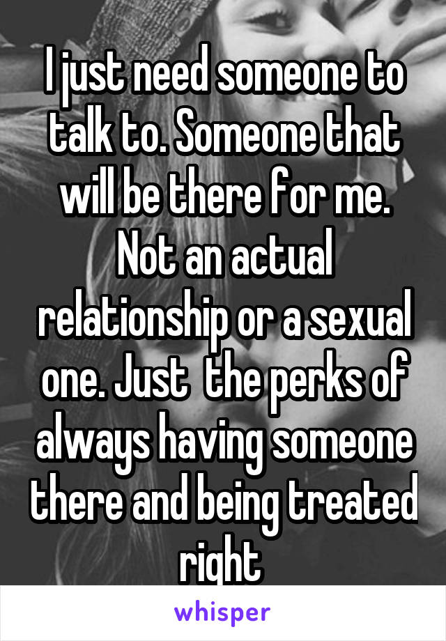 I just need someone to talk to. Someone that will be there for me. Not an actual relationship or a sexual one. Just  the perks of always having someone there and being treated right 