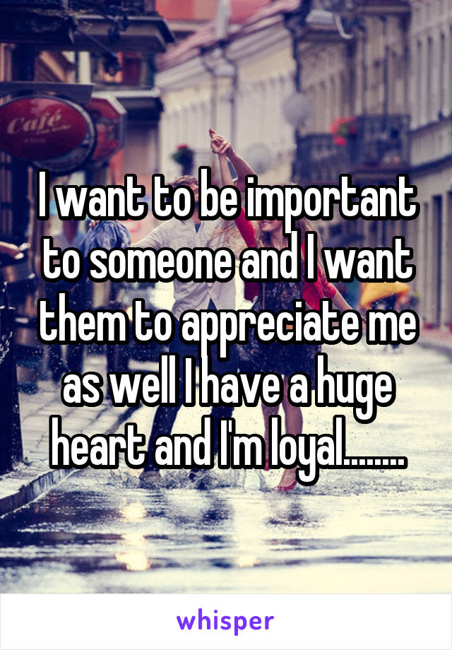 I want to be important to someone and I want them to appreciate me as well I have a huge heart and I'm loyal........