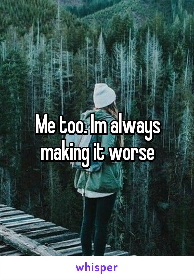 Me too. Im always making it worse