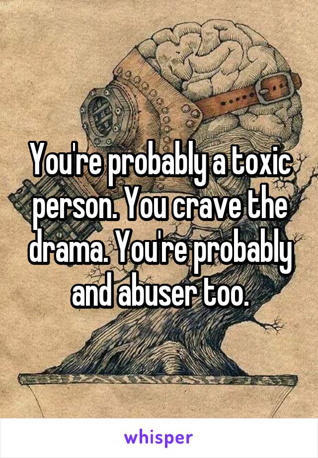 You're probably a toxic person. You crave the drama. You're probably and abuser too.