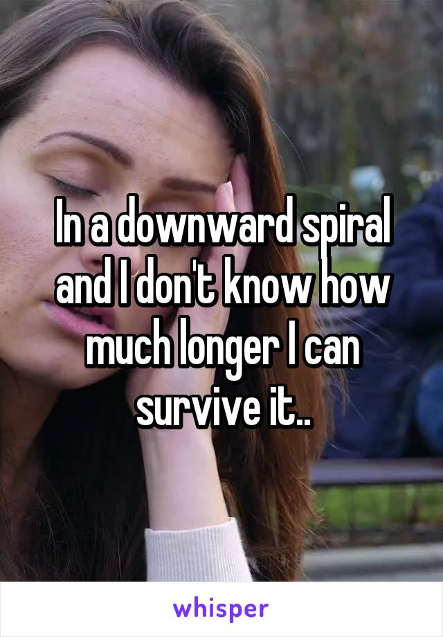 In a downward spiral and I don't know how much longer I can survive it..