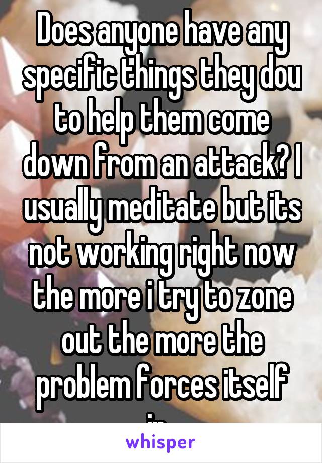 Does anyone have any specific things they dou to help them come down from an attack? I usually meditate but its not working right now the more i try to zone out the more the problem forces itself in..