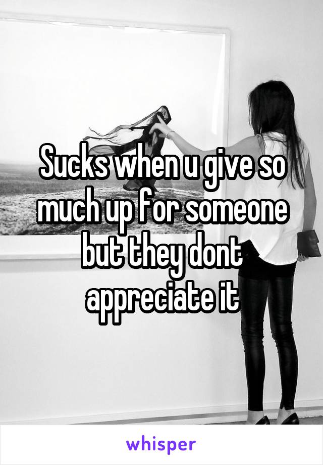 Sucks when u give so much up for someone but they dont appreciate it