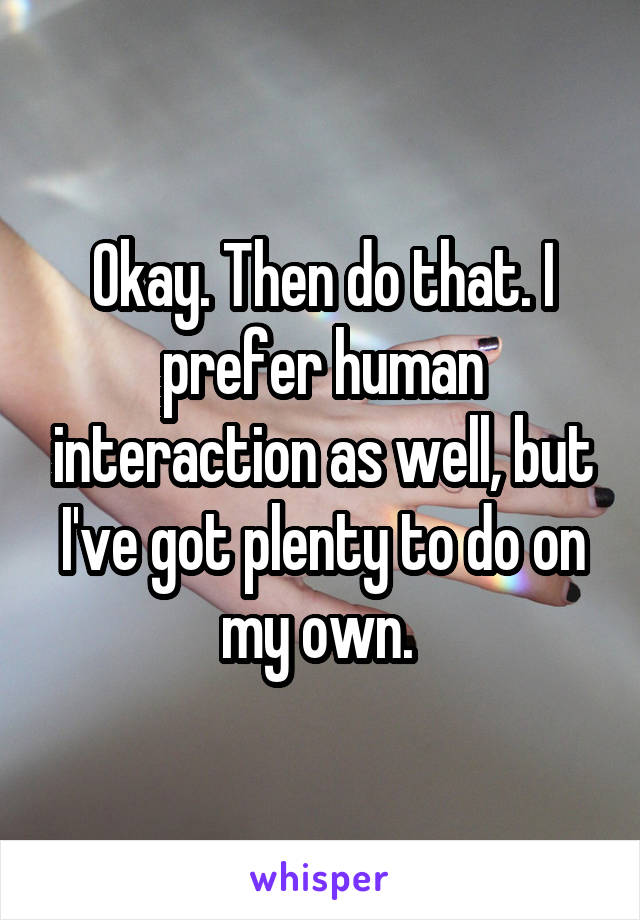 Okay. Then do that. I prefer human interaction as well, but I've got plenty to do on my own. 