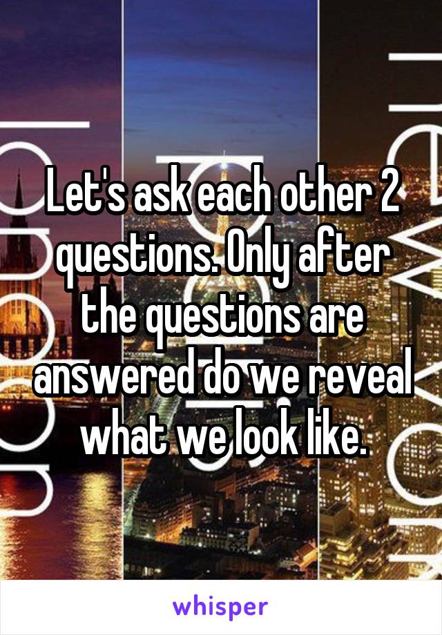 Let's ask each other 2 questions. Only after the questions are answered do we reveal what we look like.