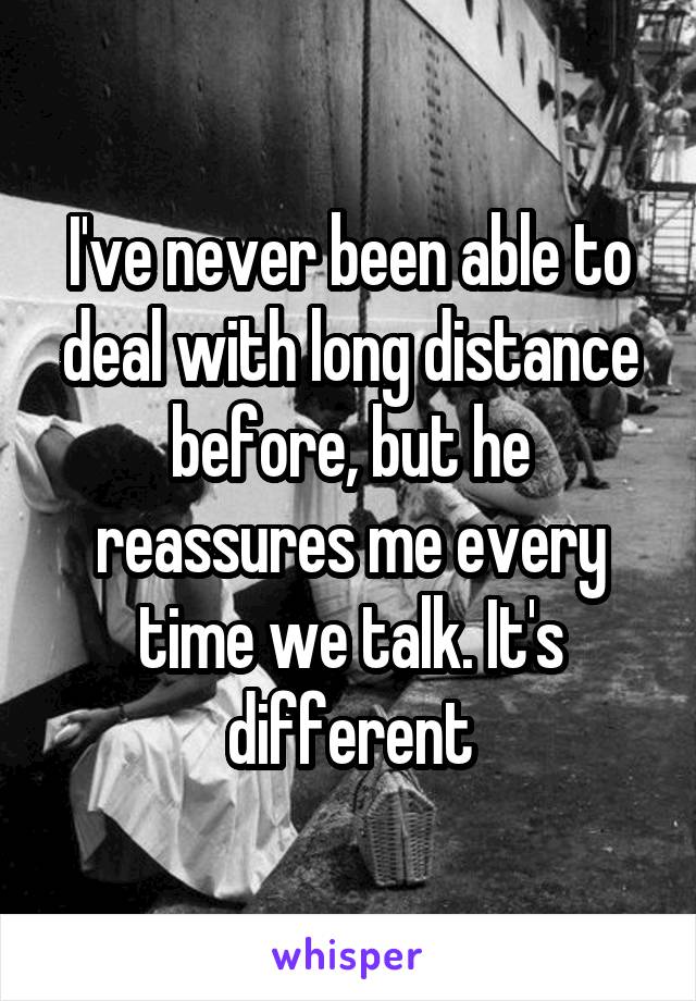 I've never been able to deal with long distance before, but he reassures me every time we talk. It's different