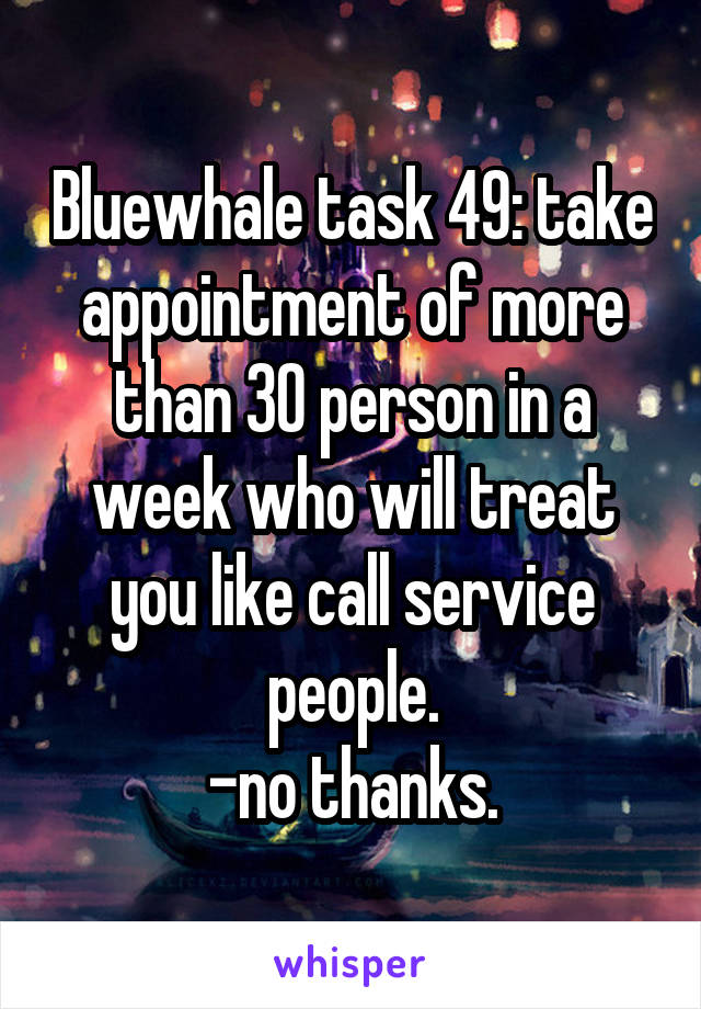 Bluewhale task 49: take appointment of more than 30 person in a week who will treat you like call service people.
-no thanks.