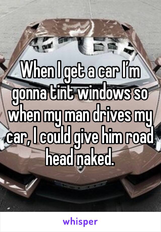 When I get a car I’m gonna tint windows so when my man drives my car, I could give him road head naked. 