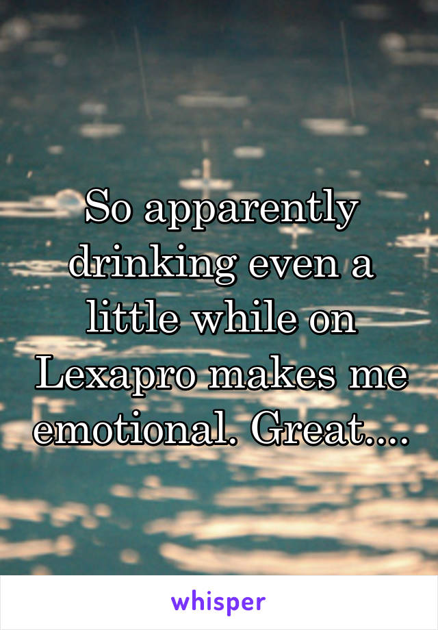 So apparently drinking even a little while on Lexapro makes me emotional. Great....