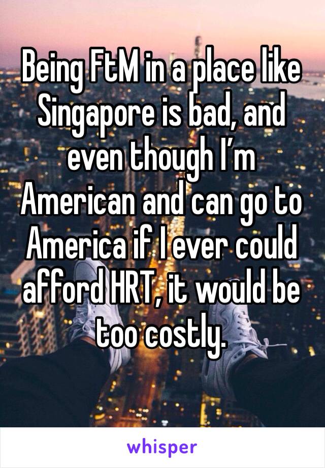 Being FtM in a place like Singapore is bad, and even though I’m American and can go to America if I ever could afford HRT, it would be too costly. 