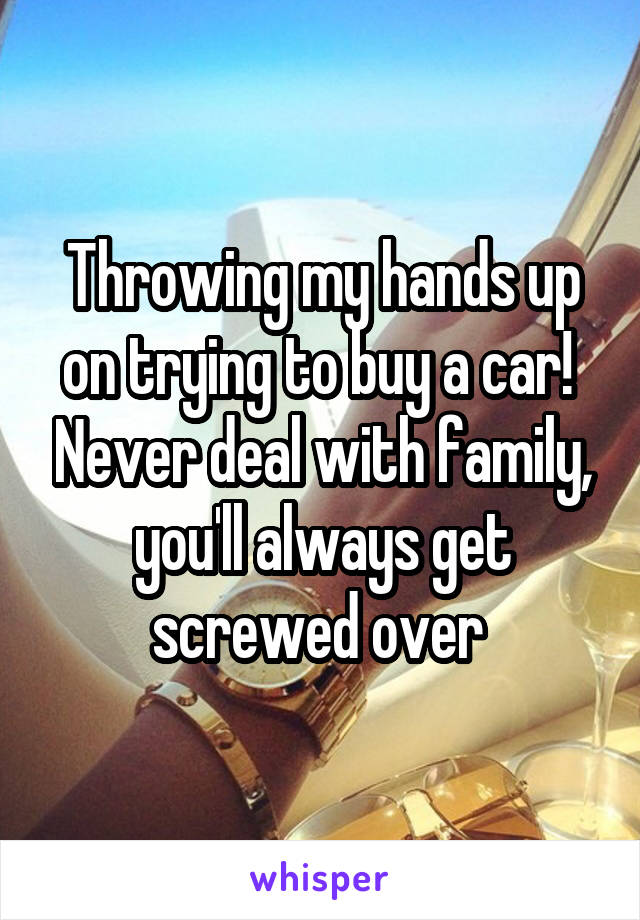 Throwing my hands up on trying to buy a car!  Never deal with family, you'll always get screwed over 