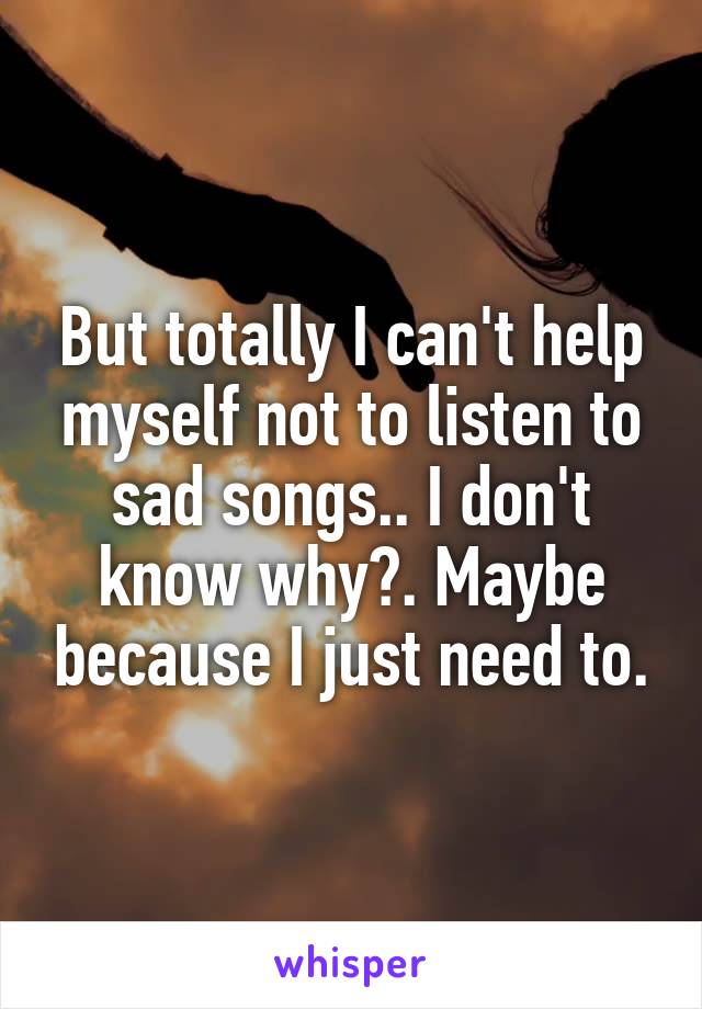 But totally I can't help myself not to listen to sad songs.. I don't know why?. Maybe because I just need to.