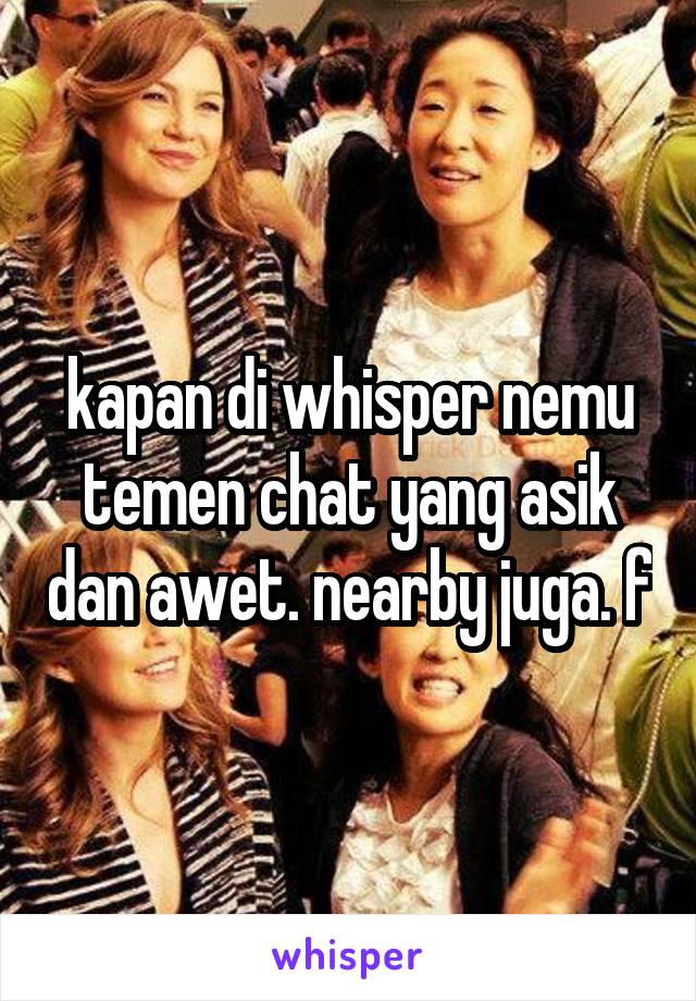 kapan di whisper nemu temen chat yang asik dan awet. nearby juga. f