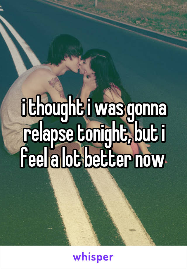 i thought i was gonna relapse tonight, but i feel a lot better now 