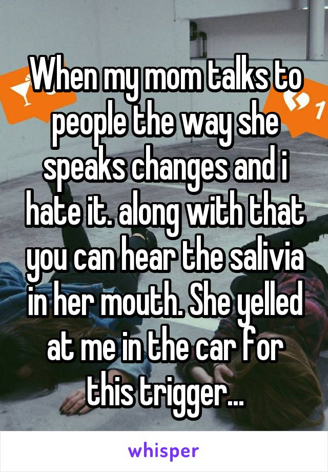 When my mom talks to people the way she speaks changes and i hate it. along with that you can hear the salivia in her mouth. She yelled at me in the car for this trigger...