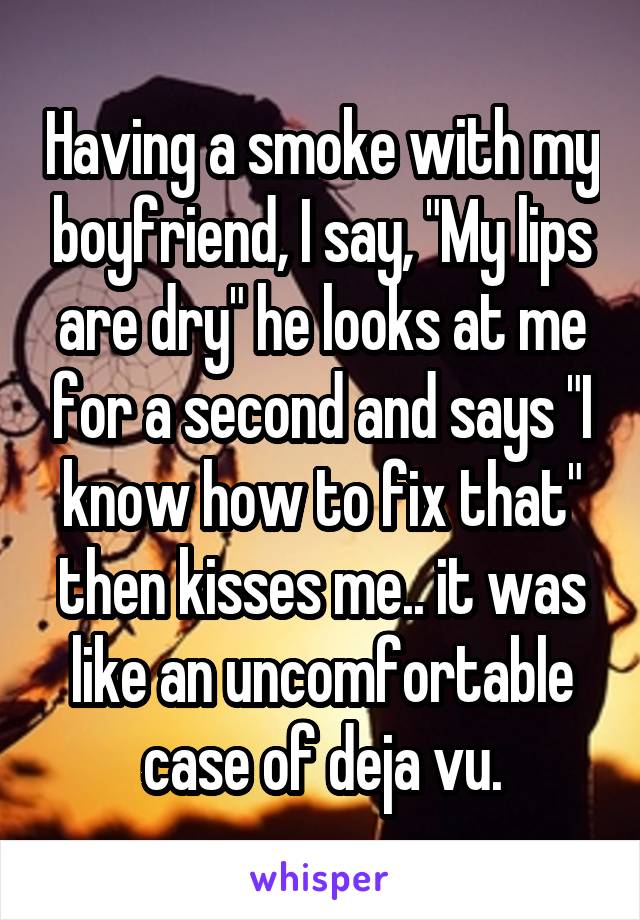 Having a smoke with my boyfriend, I say, "My lips are dry" he looks at me for a second and says "I know how to fix that" then kisses me.. it was like an uncomfortable case of deja vu.