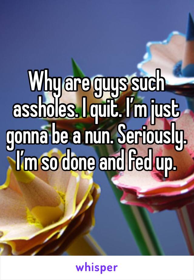 Why are guys such assholes. I quit. I’m just gonna be a nun. Seriously. I’m so done and fed up.