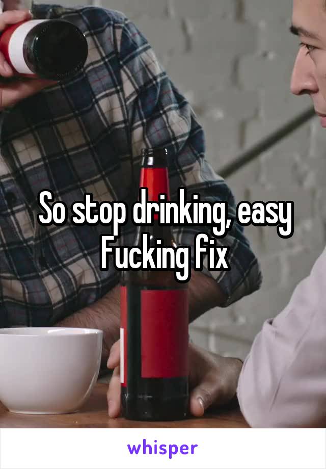 So stop drinking, easy Fucking fix