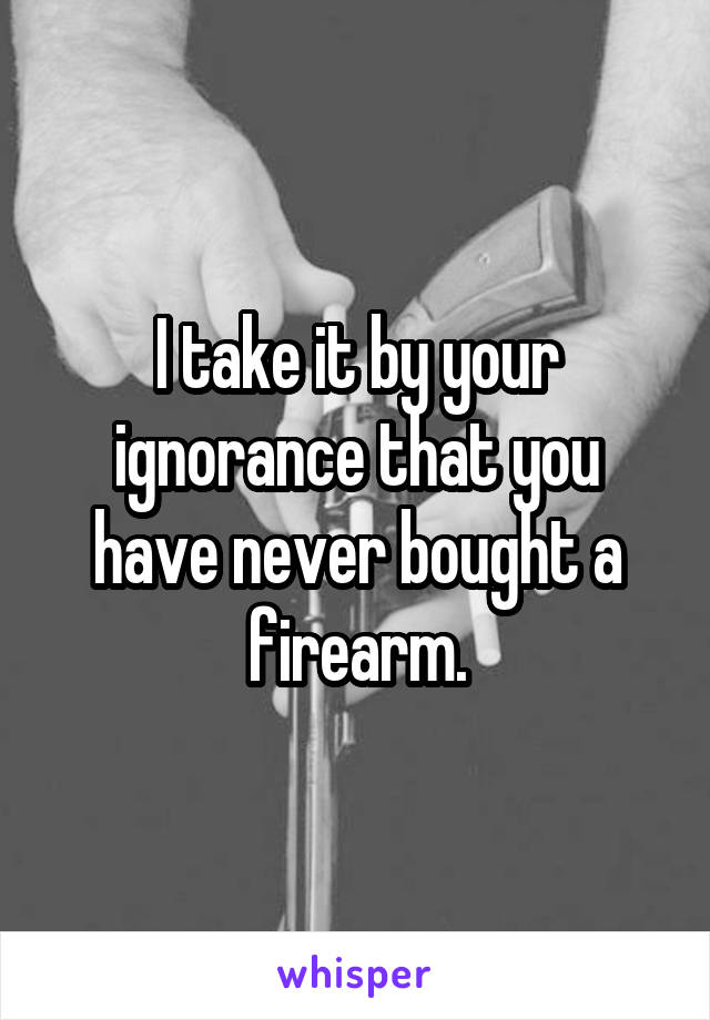 I take it by your ignorance that you have never bought a firearm.