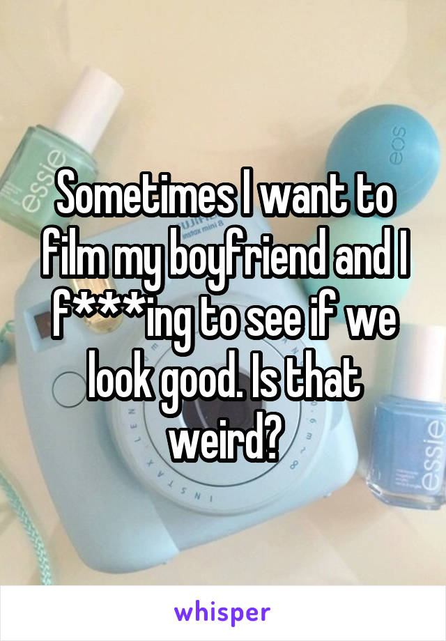 Sometimes I want to film my boyfriend and I f***ing to see if we look good. Is that weird?