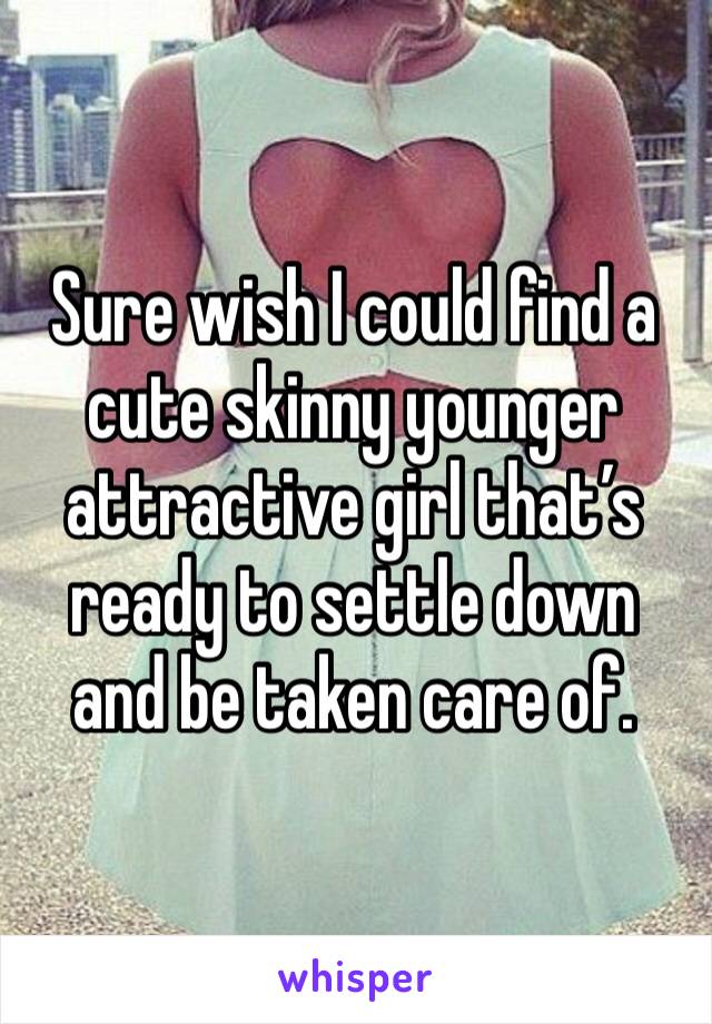 Sure wish I could find a cute skinny younger attractive girl that’s ready to settle down and be taken care of. 