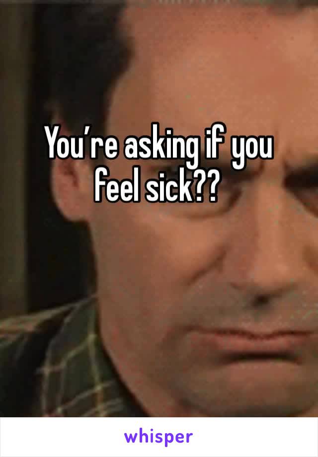 You’re asking if you feel sick?? 