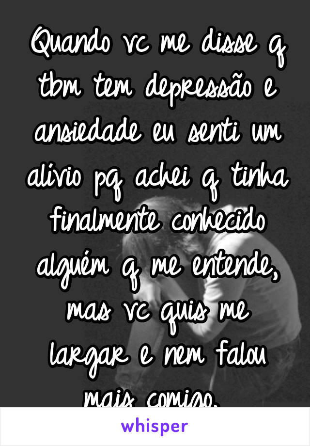 Quando vc me disse q tbm tem depressão e ansiedade eu senti um alívio pq achei q tinha finalmente conhecido alguém q me entende, mas vc quis me largar e nem falou mais comigo. 