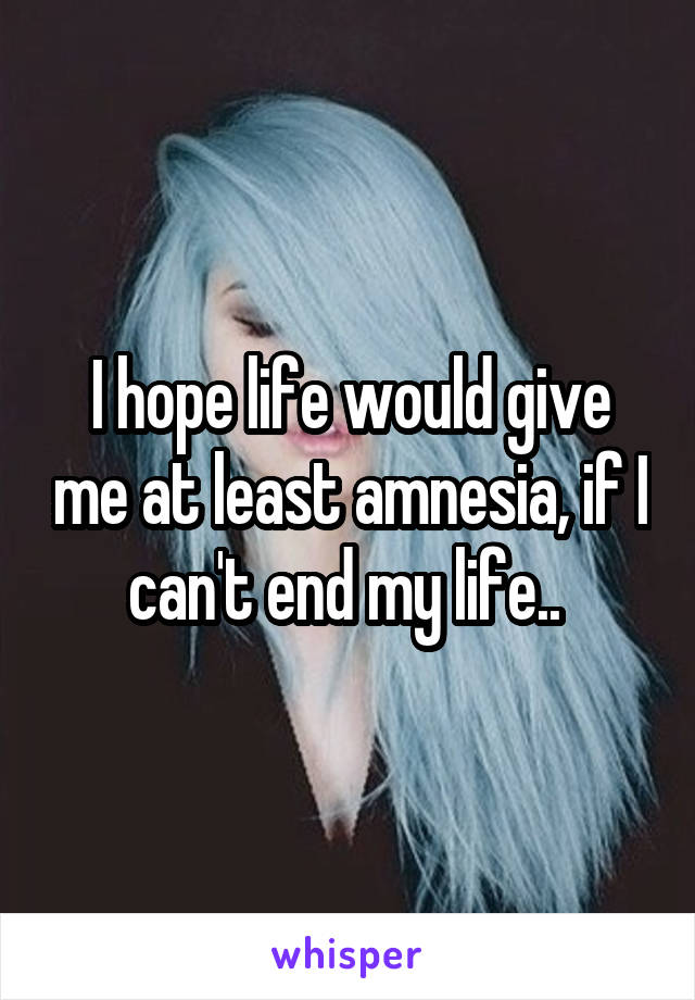 I hope life would give me at least amnesia, if I can't end my life.. 